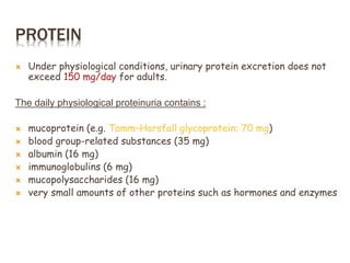 PROTEIN
 Under physiological conditions, urinary protein excretion does not
exceed 150 mg/day for adults.
The daily physiological proteinuria contains :
 mucoprotein (e.g. Tamm–Horsfall glycoprotein; 70 mg)
 blood group-related substances (35 mg)
 albumin (16 mg)
 immunoglobulins (6 mg)
 mucopolysaccharides (16 mg)
 very small amounts of other proteins such as hormones and enzymes
 