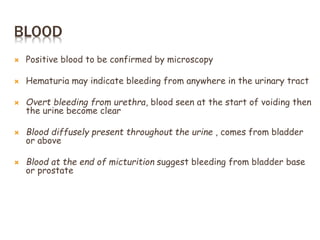 BLOOD
 Positive blood to be confirmed by microscopy
 Hematuria may indicate bleeding from anywhere in the urinary tract
 Overt bleeding from urethra, blood seen at the start of voiding then
the urine become clear
 Blood diffusely present throughout the urine , comes from bladder
or above
 Blood at the end of micturition suggest bleeding from bladder base
or prostate
 