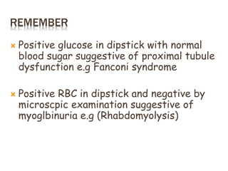 REMEMBER
 Positive glucose in dipstick with normal
blood sugar suggestive of proximal tubule
dysfunction e.g Fanconi syndrome
 Positive RBC in dipstick and negative by
microscpic examination suggestive of
myoglbinuria e.g (Rhabdomyolysis)
 