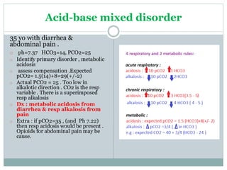 Acid-base mixed disorder
35 yo with diarrhea &
abdominal pain .
o ph=7.37 HCO3=14, PCO2=25
o Identify primary disorder , metabolic
acidosis
o assess compensation .Expected
pCO2= 1.5(14)+8=29(+/-2)
o Actual PCO2 = 25 . Too low in
alkalotic direction . CO2 is the resp
variable . There is a superimposed
resp alkalosis
o Dx : metabolic acidosis from
diarrhea & resp alkalosis from
pain
o Extra : if pCO2=35 , (and Ph 7.22)
then resp acidosis would be present .
Opioids for abdominal pain may be
cause.
 
