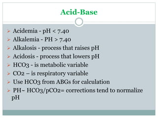 Acid-Base
 Acidemia - pH < 7.40
 Alkalemia - PH > 7.40
 Alkalosis - process that raises pH
 Acidosis - process that lowers pH
 HCO3 - is metabolic variable
 CO2 – is respiratory variable
 Use HCO3 from ABGs for calculation
 PH~ HCO3/pCO2= corrections tend to normalize
pH
 