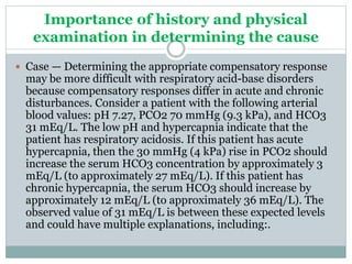 Importance of history and physical
examination in determining the cause
 Case — Determining the appropriate compensatory response
may be more difficult with respiratory acid-base disorders
because compensatory responses differ in acute and chronic
disturbances. Consider a patient with the following arterial
blood values: pH 7.27, PCO2 70 mmHg (9.3 kPa), and HCO3
31 mEq/L. The low pH and hypercapnia indicate that the
patient has respiratory acidosis. If this patient has acute
hypercapnia, then the 30 mmHg (4 kPa) rise in PCO2 should
increase the serum HCO3 concentration by approximately 3
mEq/L (to approximately 27 mEq/L). If this patient has
chronic hypercapnia, the serum HCO3 should increase by
approximately 12 mEq/L (to approximately 36 mEq/L). The
observed value of 31 mEq/L is between these expected levels
and could have multiple explanations, including:.
 