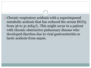 Chronic respiratory acidosis with a superimposed
metabolic acidosis that has reduced the serum HCO3
from 36 to 31 mEq/L. This might occur in a patient
with chronic obstructive pulmonary disease who
developed diarrhea due to viral gastroenteritis or
lactic acidosis from sepsis.
 