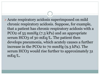 Acute respiratory acidosis superimposed on mild
chronic respiratory acidosis. Suppose, for example,
that a patient has chronic respiratory acidosis with a
PCO2 of 55 mmHg (7.3 kPa) and an appropriate
serum HCO3 of 30 mEq/L. The patient then
develops pneumonia, which acutely causes a further
increase in the PCO2 to 70 mmHg (9.3 kPa). The
serum HCO3 would rise further to approximately 31
mEq/L.
 