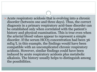  Acute respiratory acidosis that is evolving into a chronic
disorder (between one and three days). Thus, the correct
diagnosis in a primary respiratory acid-base disorder can
be established only when correlated with the patient's
history and physical examination. This is true even when
the arterial blood values appear to represent a simple
disorder. If the serum HCO3 concentration had been 36
mEq/L in this example, the findings would have been
compatible with an uncomplicated chronic respiratory
acidosis. However, similar findings could have been
induced by acute respiratory acidosis plus metabolic
alkalosis. The history usually helps to distinguish among
the possibilities.
 