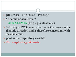  pH = 7.45 HCO3=20 Pco2=30
Acidemia or alkalemia ?
ALKALEMIA (Ph 7.45 is alkalemic)
 Is HCO3 or PCO2 concordant – PCO2 moves in the
alkalotic direction and is therefore concordant with
the alkalemia .
 pco2 is the respiratory variable
 Dx : respiratory alkalosis
 