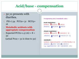 Acid/base - compensation
 32 yo presents with
diarrhea.
o PH=7.34 PCO2= 31 HCO3=
16
o Metobolic acidosis with
appropiate compensation
o Expected PCO2=1.5 (16) + 8 =
32
(actual Pco2 = 31 is close to 32)
 