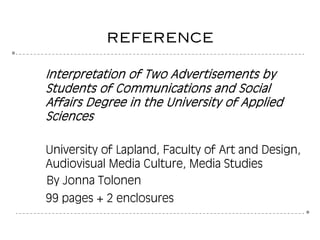 8
8
reference
Interpretation of Two Advertisements by
Students of Communications and Social
Affairs Degree in the University of Applied
Sciences
University of Lapland, Faculty of Art and Design,
Audiovisual Media Culture, Media Studies
By Jonna Tolonen
99 pages + 2 enclosures
 