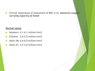  Clinical importance of assessment of RBC is to: measures oxygen
carrying capacity of blood
Normal values
 Newborn 4.1-6.1 million/mm3
 Children 3.6-5.5 million/mm3
 Adult (M) 4.6-6.0 million/mm3
 Adult (F) 4.2-5.0 million/mm3
 