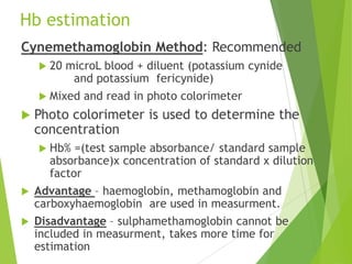 Hb estimation
Cynemethamoglobin Method: Recommended
 20 microL blood + diluent (potassium cynide
and potassium fericynide)
 Mixed and read in photo colorimeter
 Photo colorimeter is used to determine the
concentration
 Hb% =(test sample absorbance/ standard sample
absorbance)x concentration of standard x dilution
factor
 Advantage – haemoglobin, methamoglobin and
carboxyhaemoglobin are used in measurment.
 Disadvantage – sulphamethamoglobin cannot be
included in measurment, takes more time for
estimation
 