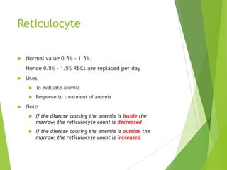 Reticulocyte
 Normal value 0.5% - 1.5%.
Hence 0.5% - 1.5% RBCs are replaced per day
 Uses
 To evaluate anemia
 Response to treatment of anemia
 Note
 If the disease causing the anemia is inside the
marrow, the reticulocyte count is decreased
 If the disease causing the anemia is outside the
marrow, the reticulocyte count is increased
 