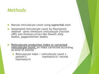 Methods
 Manual reticulocyte count using supravital stain
 Automated reticulocyte count by flouroscent
method - gives immature reticulocyte fraction
(IRF) and removes errors like Howell-Jolly
bodies, pappenheimer bodies
 Reticulocyte production index or corrected
reticulocyte count: an index corrected according
to level of anemia
 Reticulocyte index = reticulocyte count x
patient‟s haematocrit/ normal
haematocrit
 