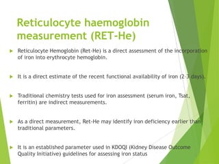 Reticulocyte haemoglobin
measurement (RET-He)
 Reticulocyte Hemoglobin (Ret-He) is a direct assessment of the incorporation
of iron into erythrocyte hemoglobin.
 It is a direct estimate of the recent functional availability of iron (2–3 days).
 Traditional chemistry tests used for iron assessment (serum iron, Tsat,
ferritin) are indirect measurements.
 As a direct measurement, Ret-He may identify iron deficiency earlier than
traditional parameters.
 It is an established parameter used in KDOQI (Kidney Disease Outcome
Quality Initiative) guidelines for assessing iron status
 