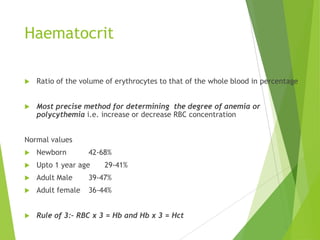 Haematocrit
 Ratio of the volume of erythrocytes to that of the whole blood in percentage
 Most precise method for determining the degree of anemia or
polycythemia i.e. increase or decrease RBC concentration
Normal values
 Newborn 42-68%
 Upto 1 year age 29-41%
 Adult Male 39-47%
 Adult female 36-44%
 Rule of 3:– RBC x 3 = Hb and Hb x 3 = Hct
 