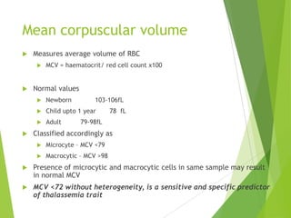 Mean corpuscular volume
 Measures average volume of RBC
 MCV = haematocrit/ red cell count x100
 Normal values
 Newborn 103-106fL
 Child upto 1 year 78 fL
 Adult 79-98fL
 Classified accordingly as
 Microcyte – MCV <79
 Macrocytic – MCV >98
 Presence of microcytic and macrocytic cells in same sample may result
in normal MCV
 MCV <72 without heterogeneity, is a sensitive and specific predictor
of thalassemia trait
 