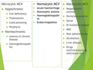 Microcytic MCV
 Hypochromic
 Iron deficiency
 Thalessemia
 Lead poisoning
 Porphyria
 Normochromic
 Anemia of chronic
disease
 haemoglobinopath
ies
 Macrocytic MCV
 Megaloblastic
anemia
 Pernicious anemia
 Sprue
 Di Gulielmo disease
 MDS
 Post spleenectomy
 Alcoholism
 Liver disease
 Drugs
(anticonvulscents,
anticancer etc)
• Normocytic MCV
• Acute haemorrhage
• Diamorphic anemia
• Haemoglobinopathi
es
• Endocrinopathies
 