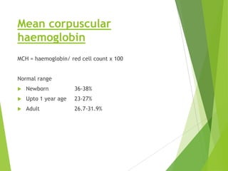 Mean corpuscular
haemoglobin
MCH = haemoglobin/ red cell count x 100
Normal range
 Newborn 36-38%
 Upto 1 year age 23-27%
 Adult 26.7-31.9%
 