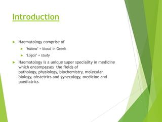 Introduction
 Haematology comprise of
 „Haima‟ = blood in Greek
 „Logos‟ = study
 Haematology is a unique super speciality in medicine
which encompasses the fields of
pathology, physiology, biochemistry, molecular
biology, obstetrics and gynecology, medicine and
paediatrics
 