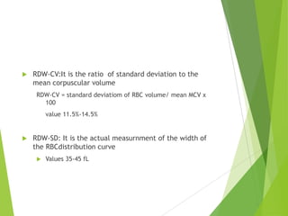  RDW-CV:It is the ratio of standard deviation to the
mean corpuscular volume
RDW-CV = standard deviatiom of RBC volume/ mean MCV x
100
value 11.5%-14.5%
 RDW-SD: It is the actual measurnment of the width of
the RBCdistribution curve
 Values 35-45 fL
 