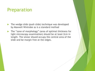 Preparation
 The wedge slide (push slide) technique was developed
by Maxwell Wintrobe as is a standard method
 The “zone of morphology” (area of optimal thickness for
light microscopy examination) should be at least 2cm in
length. The smear should occupy the central area of the
slide and be margin free at the edges.
 