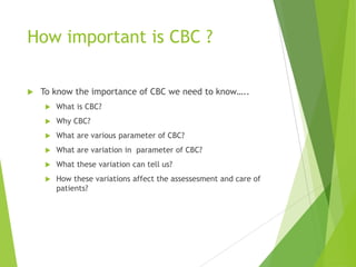 How important is CBC ?
 To know the importance of CBC we need to know…..
 What is CBC?
 Why CBC?
 What are various parameter of CBC?
 What are variation in parameter of CBC?
 What these variation can tell us?
 How these variations affect the assessesment and care of
patients?
 