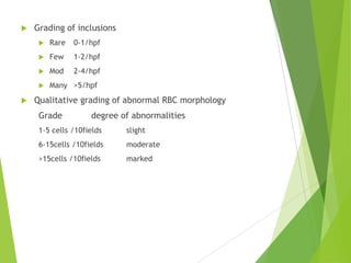  Grading of inclusions
 Rare 0-1/hpf
 Few 1-2/hpf
 Mod 2-4/hpf
 Many >5/hpf
 Qualitative grading of abnormal RBC morphology
Grade degree of abnormalities
1-5 cells /10fields slight
6-15cells /10fields moderate
>15cells /10fields marked
 