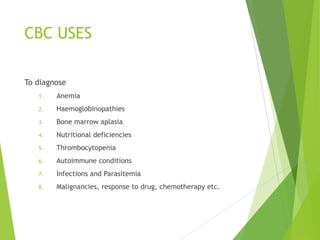CBC USES
To diagnose
1. Anemia
2. Haemoglobinopathies
3. Bone marrow aplasia
4. Nutritional deficiencies
5. Thrombocytopenia
6. Autoimmune conditions
7. Infections and Parasitemia
8. Malignancies, response to drug, chemotherapy etc.
 