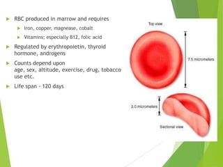  RBC produced in marrow and requires
 Iron, copper, magnease, cobalt
 Vitamins; especially B12, folic acid
 Regulated by erythropoietin, thyroid
hormone, androgens
 Counts depend upon
age, sex, altitude, exercise, drug, tobacco
use etc.
 Life span - 120 days
 
