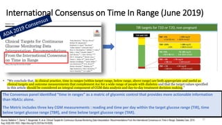 The Consensus panel identified “time in ranges” as a matric of glycemic control that provides more actionable information
than HbA1c alone.
The Metric includes three key CGM measurements : reading and time per day within the target glucose range (TIR), time
below target glucose range (TBR), and time below target glucose range (TAR).
• “We conclude that, in clinical practice, time in ranges (within target range, below range, above range) are both appropriate and useful as
clinical targets and outcome measurements that complement A1c for a wide range of people with diabetes and that the target values specified
in this article should be considered an integral component of CGM data analysis and day-to-day treatment decision making.”
International Consensus on Time In Range (June 2019)
Source: Battelino T, Danne T, Bergenstal R, et al. Clinical Targets for Continuous Glucose Monitoring Data Interpretation: Recommendations From the International Consensus on Time in Range. Diabetes Care. 2019
Aug; 42(8):593-1603.: https://doi.org/10.2337/dci19-0028).
31
 