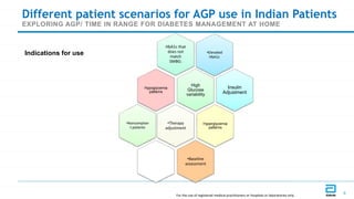 GDS_80000_Title_v1 8
8
Different patient scenarios for AGP use in Indian Patients
EXPLORING AGP/ TIME IN RANGE FOR DIABETES MANAGEMENT AT HOME
•Elevated
HbA1c
Insulin
Adjustment
HbA1c that
does not
match
SMBG:
High
Glucose
variability
•Noncomplian
t patients
Hypoglycemia
patterns
•Therapy
adjustment
Hyperglycemia
patterns
•Baseline
assessment
Indications for use
For the use of registered medical practitioners or hospitals or laboratories only
 