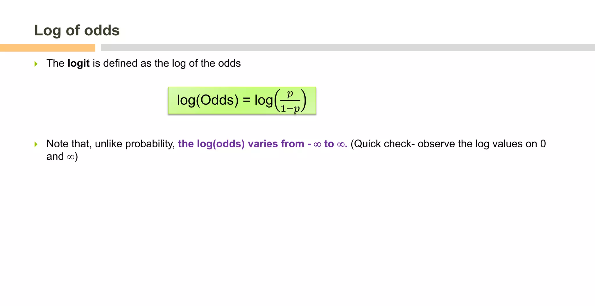 Log of odds
 The logit is defined as the log of the odds
 Note that, unlike probability, the log(odds) varies from -  to . (Quick check- observe the log values on 0
and )
log(Odds) = log
𝑝
1−𝑝
 