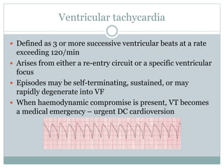 Ventricular tachycardia
 Defined as 3 or more successive ventricular beats at a rate
exceeding 120/min
 Arises from either a re-entry circuit or a specific ventricular
focus
 Episodes may be self-terminating, sustained, or may
rapidly degenerate into VF
 When haemodynamic compromise is present, VT becomes
a medical emergency – urgent DC cardioversion
 