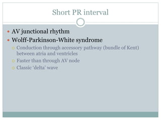 Short PR interval
 AV junctional rhythm
 Wolff-Parkinson-White syndrome
 Conduction through accessory pathway (bundle of Kent)
between atria and ventricles
 Faster than through AV node
 Classic ‘delta’ wave
 