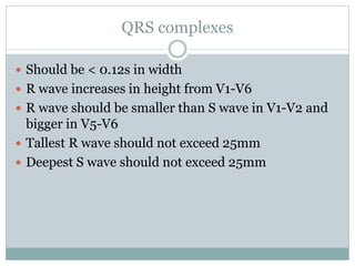 QRS complexes
 Should be < 0.12s in width
 R wave increases in height from V1-V6
 R wave should be smaller than S wave in V1-V2 and
bigger in V5-V6
 Tallest R wave should not exceed 25mm
 Deepest S wave should not exceed 25mm
 