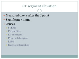 ST segment elevation
 Measured 0.04 s after the J point
 Significant > 1mm
 Causes
 STEMI
 Pericarditis
 LV aneurysm
 Prinzmetal angina
 LBBB
 Early repolarization
 