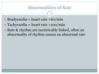 Abnormalities of Rate
 Bradycardia = heart rate <60/min
 Tachycardia = heart rate >100/min
 Rate & rhythm are inextricably linked, often an
abnormality of rhythm causes an abnormal rate
 