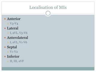Localisation of MIs
 Anterior
 V3-V4
 Lateral
 I, aVL, V5-V6
 Anterolateral
 I, aVL, V1-V6
 Septal
 V1-V2
 Inferior
 II, III, aVF
 