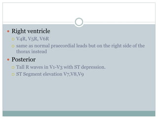  Right ventricle
 V4R, V5R, V6R
 same as normal praecordial leads but on the right side of the
thorax instead
 Posterior
 Tall R waves in V1-V3 with ST depression.
 ST Segment elevation V7,V8,V9
 