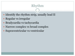 Rhythm
 Identify the rhythm strip, usually lead II
 Regular vs irregular
 Bradycardia vs tachycardia
 Narrow complex vs broad complex
 Supraventricular vs ventricular
 