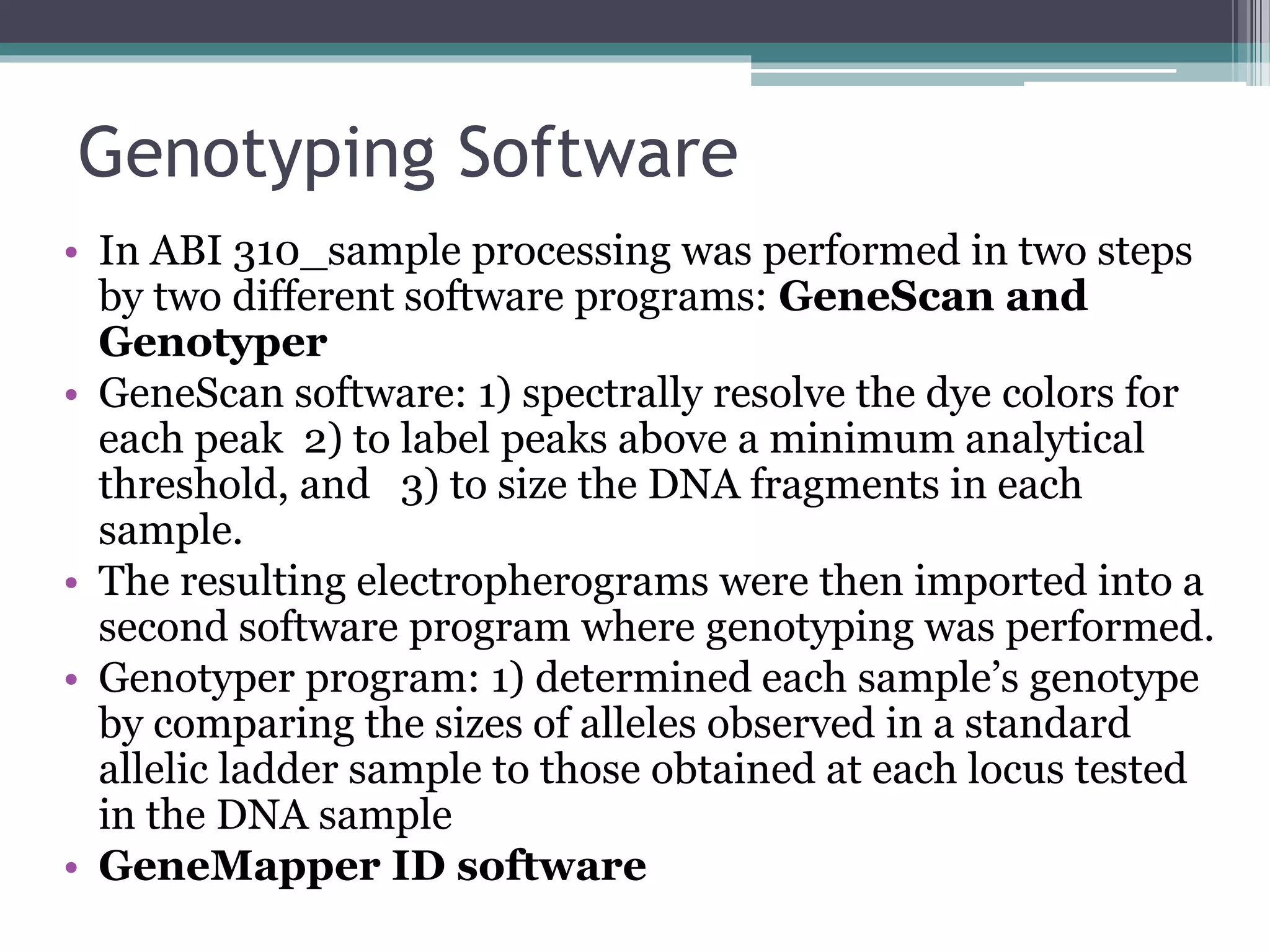 Genotyping Software
• In ABI 310_sample processing was performed in two steps
by two different software programs: GeneScan and
Genotyper
• GeneScan software: 1) spectrally resolve the dye colors for
each peak 2) to label peaks above a minimum analytical
threshold, and 3) to size the DNA fragments in each
sample.
• The resulting electropherograms were then imported into a
second software program where genotyping was performed.
• Genotyper program: 1) determined each sample’s genotype
by comparing the sizes of alleles observed in a standard
allelic ladder sample to those obtained at each locus tested
in the DNA sample
• GeneMapper ID software
 