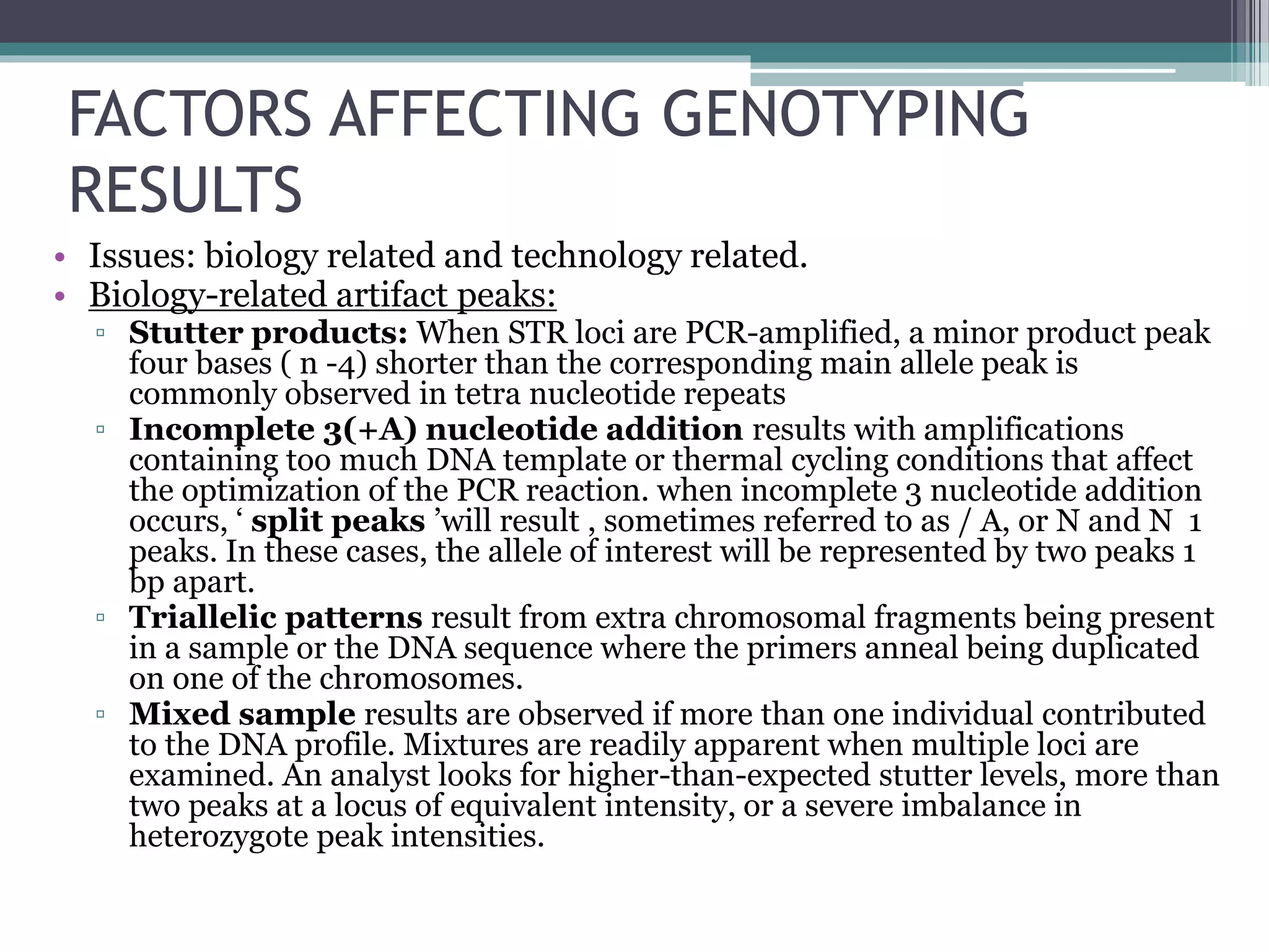 FACTORS AFFECTING GENOTYPING
RESULTS
• Issues: biology related and technology related.
• Biology-related artifact peaks:
▫ Stutter products: When STR loci are PCR-amplified, a minor product peak
four bases ( n -4) shorter than the corresponding main allele peak is
commonly observed in tetra nucleotide repeats
▫ Incomplete 3(+A) nucleotide addition results with amplifications
containing too much DNA template or thermal cycling conditions that affect
the optimization of the PCR reaction. when incomplete 3 nucleotide addition
occurs, ‘ split peaks ’will result , sometimes referred to as / A, or N and N 1
peaks. In these cases, the allele of interest will be represented by two peaks 1
bp apart.
▫ Triallelic patterns result from extra chromosomal fragments being present
in a sample or the DNA sequence where the primers anneal being duplicated
on one of the chromosomes.
▫ Mixed sample results are observed if more than one individual contributed
to the DNA profile. Mixtures are readily apparent when multiple loci are
examined. An analyst looks for higher-than-expected stutter levels, more than
two peaks at a locus of equivalent intensity, or a severe imbalance in
heterozygote peak intensities.
 