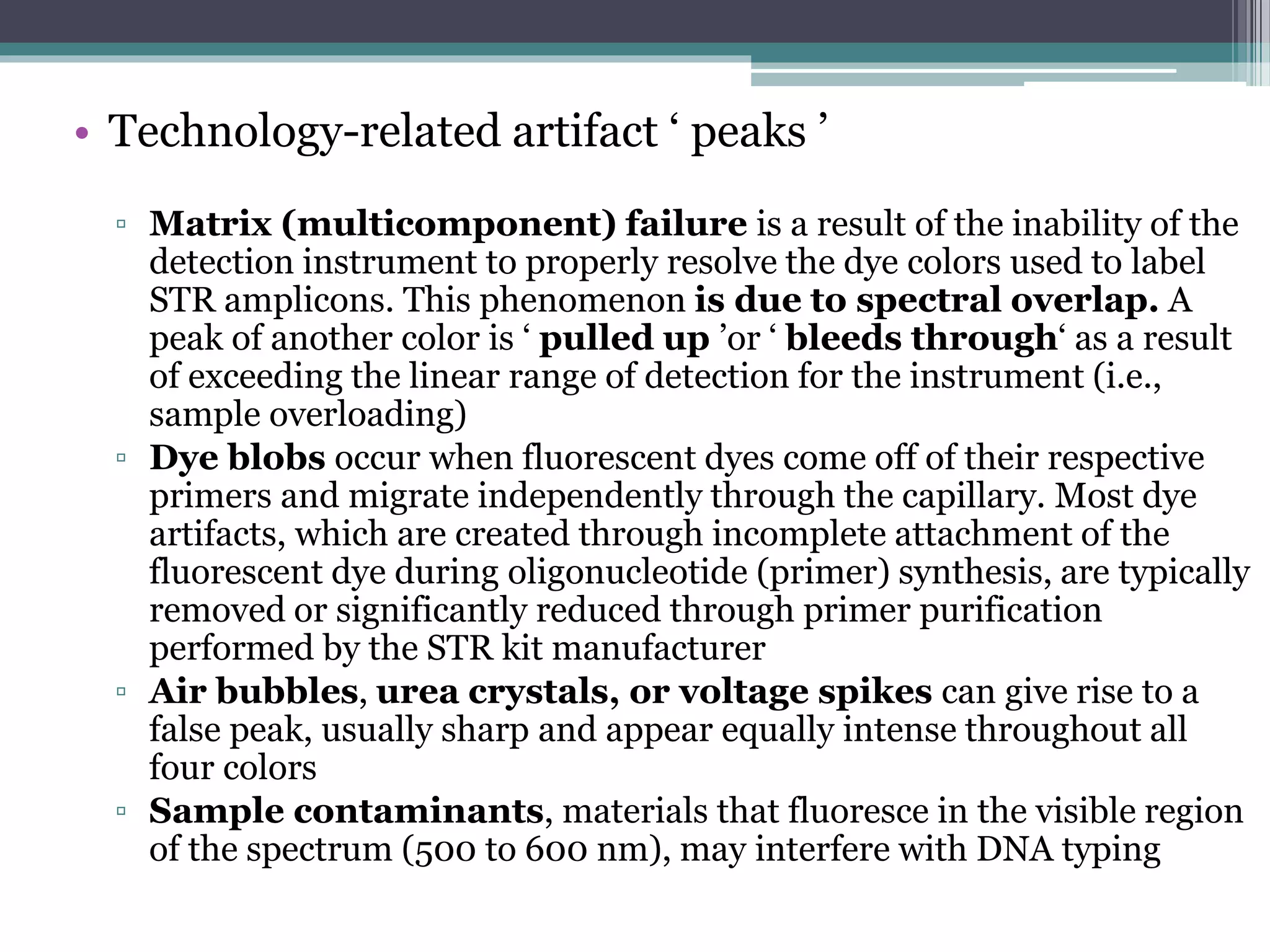 • Technology-related artifact ‘ peaks ’
▫ Matrix (multicomponent) failure is a result of the inability of the
detection instrument to properly resolve the dye colors used to label
STR amplicons. This phenomenon is due to spectral overlap. A
peak of another color is ‘ pulled up ’or ‘ bleeds through‘ as a result
of exceeding the linear range of detection for the instrument (i.e.,
sample overloading)
▫ Dye blobs occur when fluorescent dyes come off of their respective
primers and migrate independently through the capillary. Most dye
artifacts, which are created through incomplete attachment of the
fluorescent dye during oligonucleotide (primer) synthesis, are typically
removed or significantly reduced through primer purification
performed by the STR kit manufacturer
▫ Air bubbles, urea crystals, or voltage spikes can give rise to a
false peak, usually sharp and appear equally intense throughout all
four colors
▫ Sample contaminants, materials that fluoresce in the visible region
of the spectrum (500 to 600 nm), may interfere with DNA typing
 