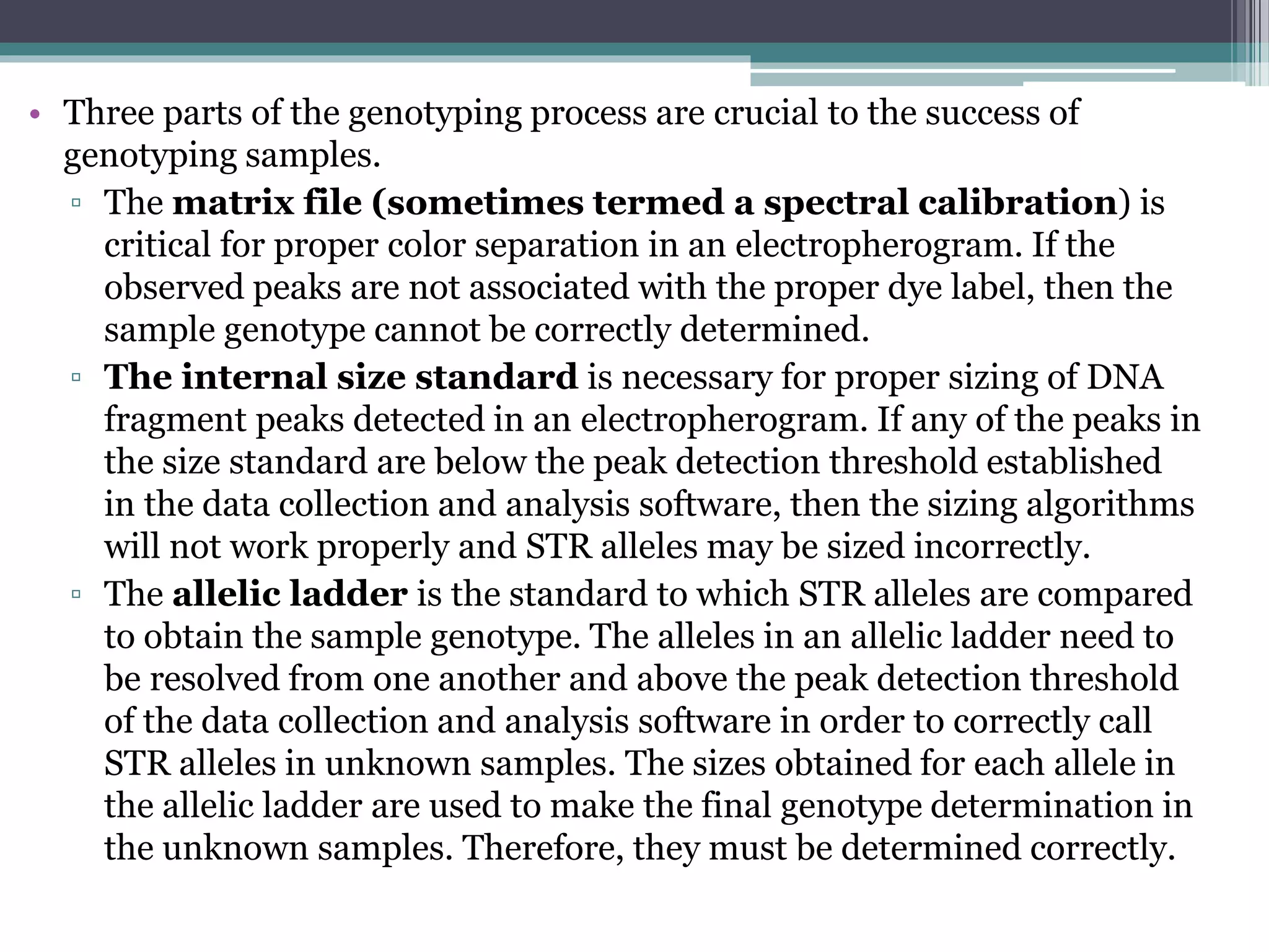• Three parts of the genotyping process are crucial to the success of
genotyping samples.
▫ The matrix file (sometimes termed a spectral calibration) is
critical for proper color separation in an electropherogram. If the
observed peaks are not associated with the proper dye label, then the
sample genotype cannot be correctly determined.
▫ The internal size standard is necessary for proper sizing of DNA
fragment peaks detected in an electropherogram. If any of the peaks in
the size standard are below the peak detection threshold established
in the data collection and analysis software, then the sizing algorithms
will not work properly and STR alleles may be sized incorrectly.
▫ The allelic ladder is the standard to which STR alleles are compared
to obtain the sample genotype. The alleles in an allelic ladder need to
be resolved from one another and above the peak detection threshold
of the data collection and analysis software in order to correctly call
STR alleles in unknown samples. The sizes obtained for each allele in
the allelic ladder are used to make the final genotype determination in
the unknown samples. Therefore, they must be determined correctly.
 