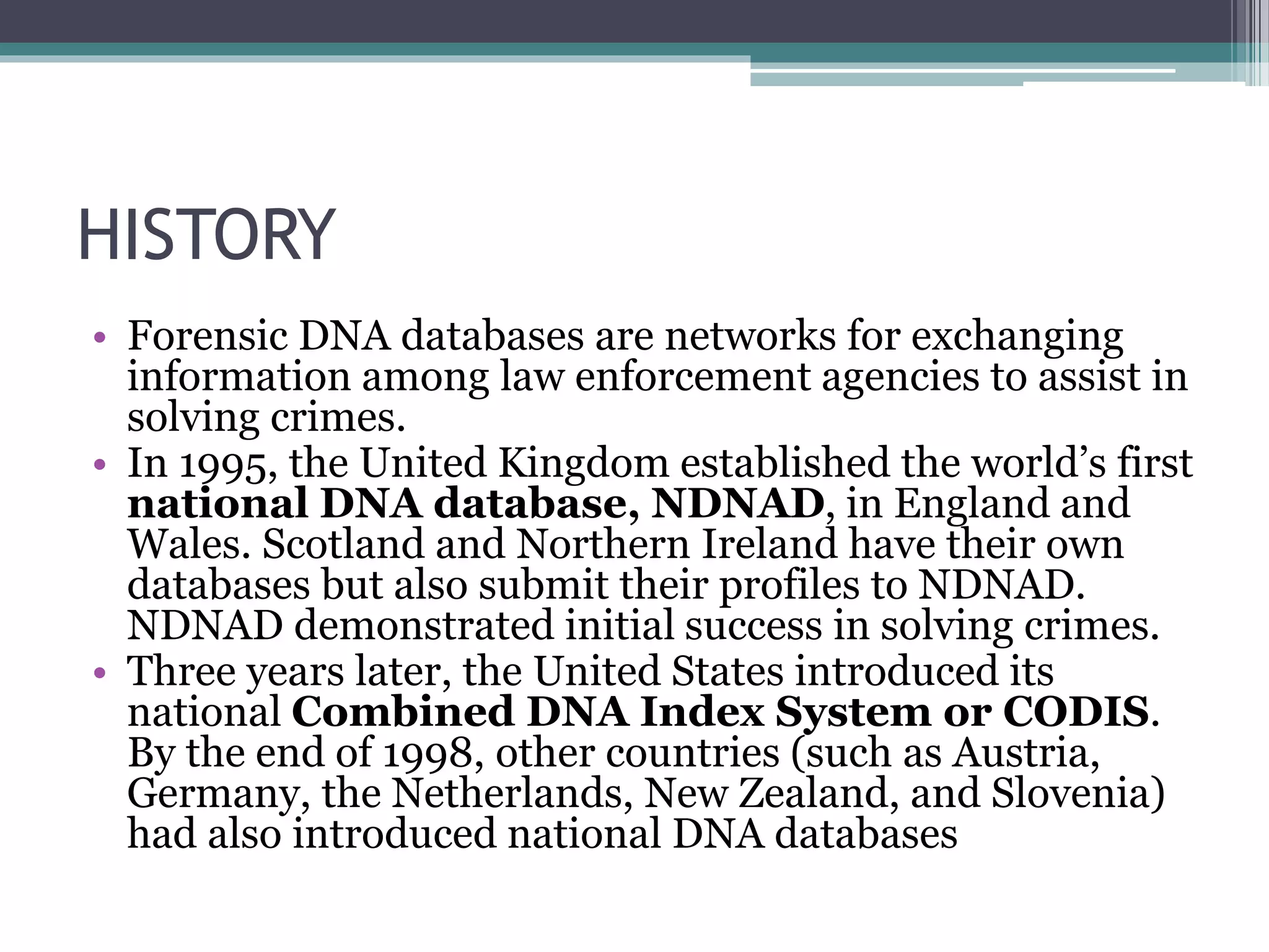 HISTORY
• Forensic DNA databases are networks for exchanging
information among law enforcement agencies to assist in
solving crimes.
• In 1995, the United Kingdom established the world’s first
national DNA database, NDNAD, in England and
Wales. Scotland and Northern Ireland have their own
databases but also submit their profiles to NDNAD.
NDNAD demonstrated initial success in solving crimes.
• Three years later, the United States introduced its
national Combined DNA Index System or CODIS.
By the end of 1998, other countries (such as Austria,
Germany, the Netherlands, New Zealand, and Slovenia)
had also introduced national DNA databases
 