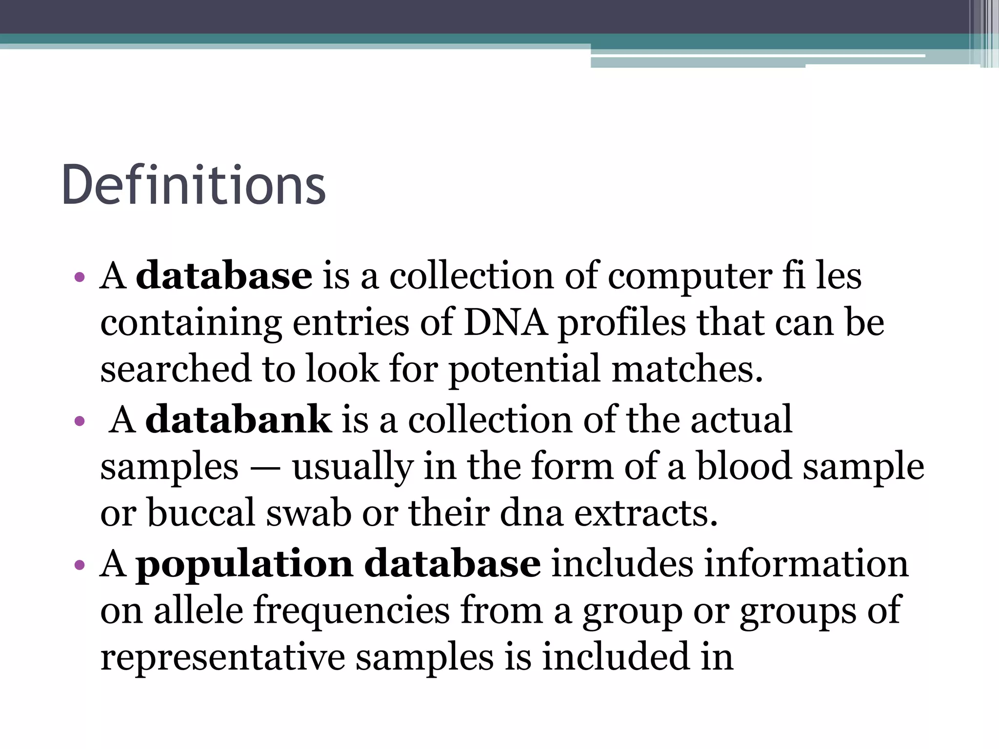 Definitions
• A database is a collection of computer fi les
containing entries of DNA profiles that can be
searched to look for potential matches.
• A databank is a collection of the actual
samples — usually in the form of a blood sample
or buccal swab or their dna extracts.
• A population database includes information
on allele frequencies from a group or groups of
representative samples is included in
 