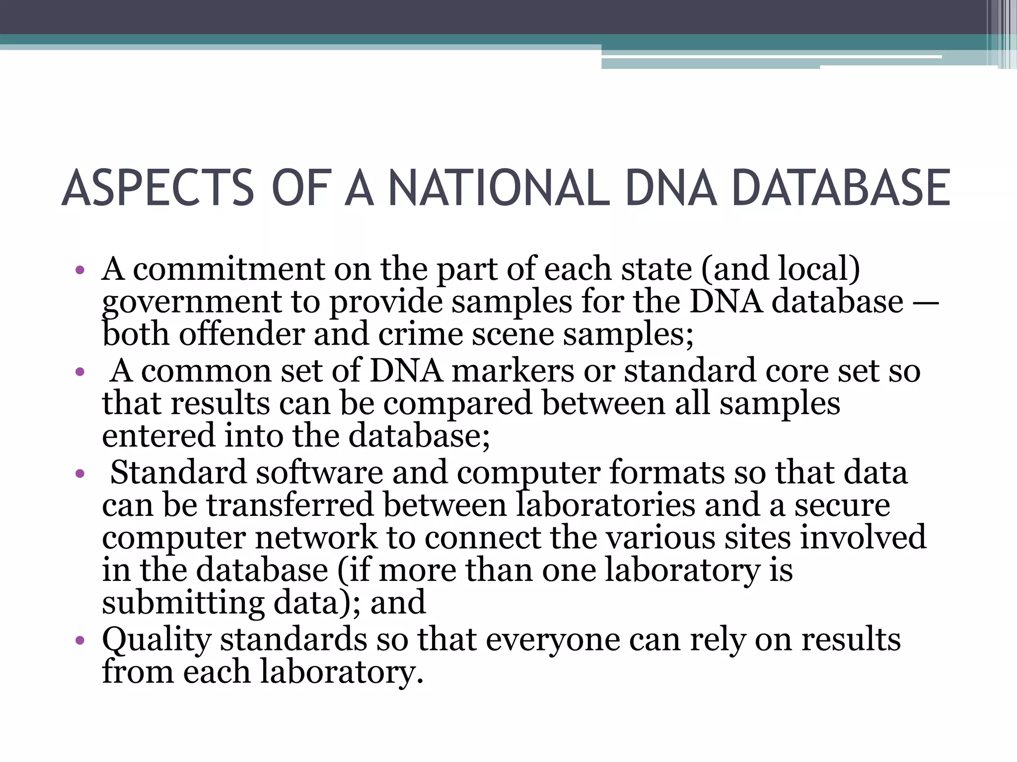 ASPECTS OF A NATIONAL DNA DATABASE
• A commitment on the part of each state (and local)
government to provide samples for the DNA database —
both offender and crime scene samples;
• A common set of DNA markers or standard core set so
that results can be compared between all samples
entered into the database;
• Standard software and computer formats so that data
can be transferred between laboratories and a secure
computer network to connect the various sites involved
in the database (if more than one laboratory is
submitting data); and
• Quality standards so that everyone can rely on results
from each laboratory.
 