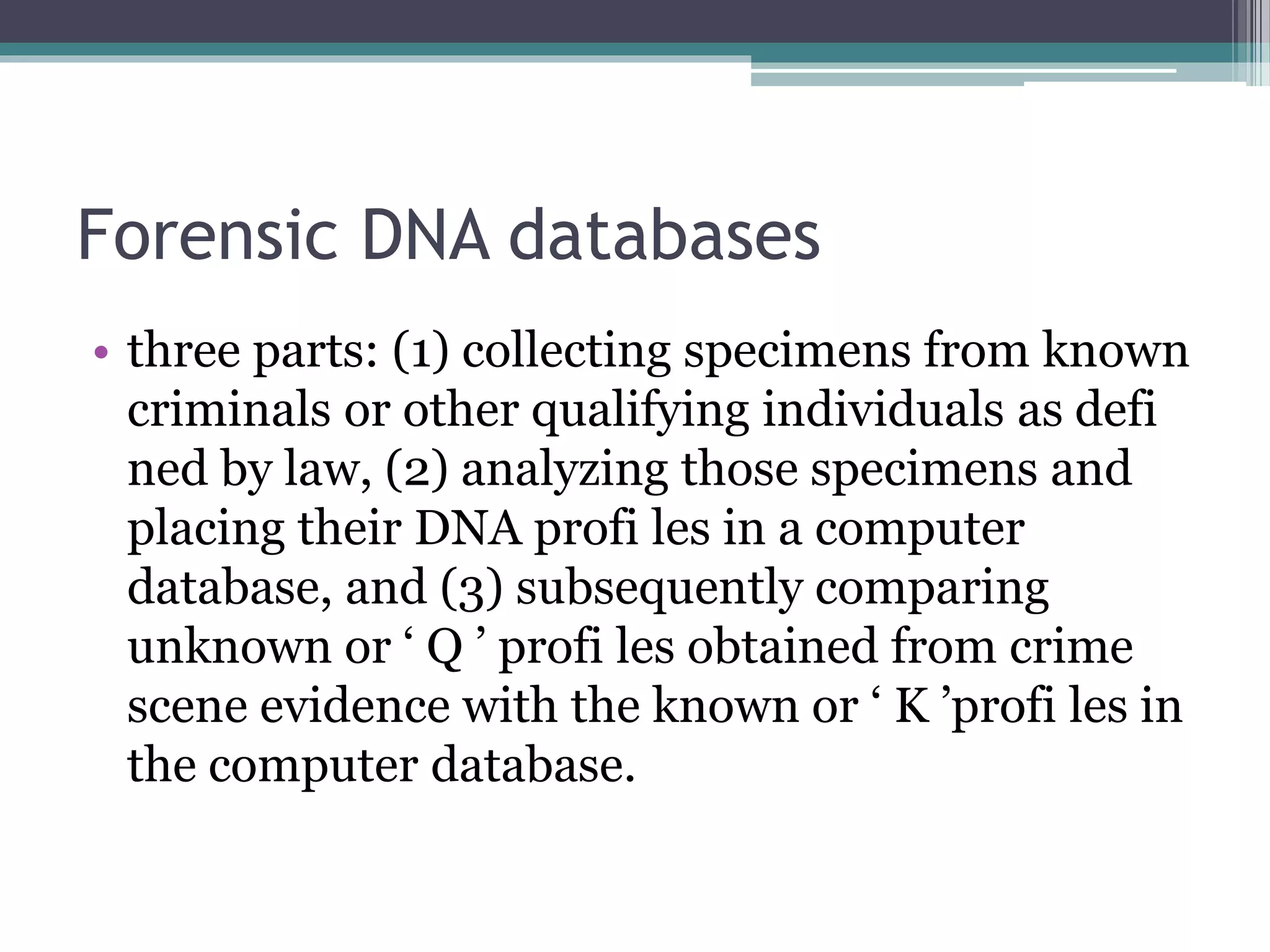 Forensic DNA databases
• three parts: (1) collecting specimens from known
criminals or other qualifying individuals as defi
ned by law, (2) analyzing those specimens and
placing their DNA profi les in a computer
database, and (3) subsequently comparing
unknown or ‘ Q ’ profi les obtained from crime
scene evidence with the known or ‘ K ’profi les in
the computer database.
 