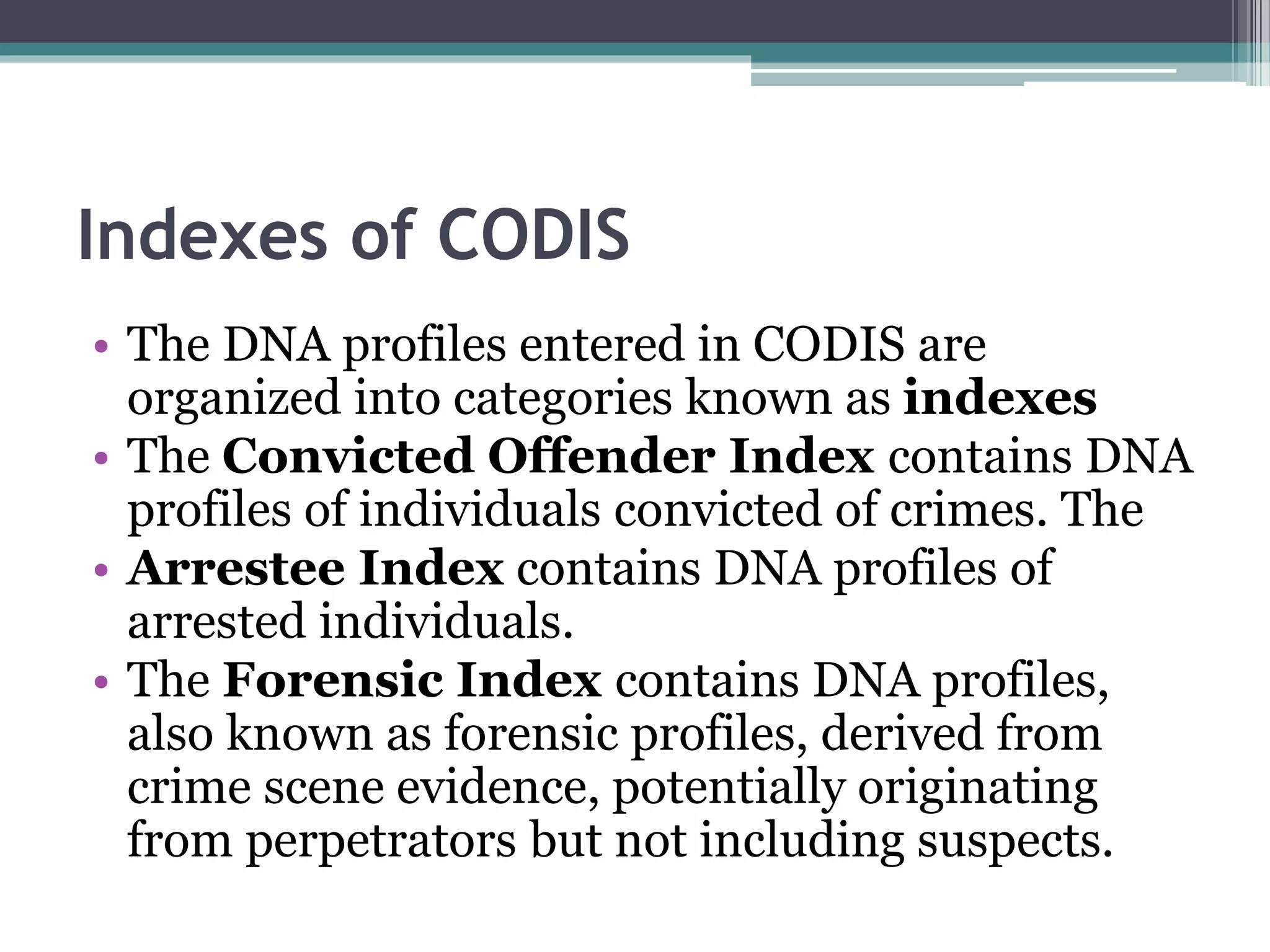 Indexes of CODIS
• The DNA profiles entered in CODIS are
organized into categories known as indexes
• The Convicted Offender Index contains DNA
profiles of individuals convicted of crimes. The
• Arrestee Index contains DNA profiles of
arrested individuals.
• The Forensic Index contains DNA profiles,
also known as forensic profiles, derived from
crime scene evidence, potentially originating
from perpetrators but not including suspects.
 
