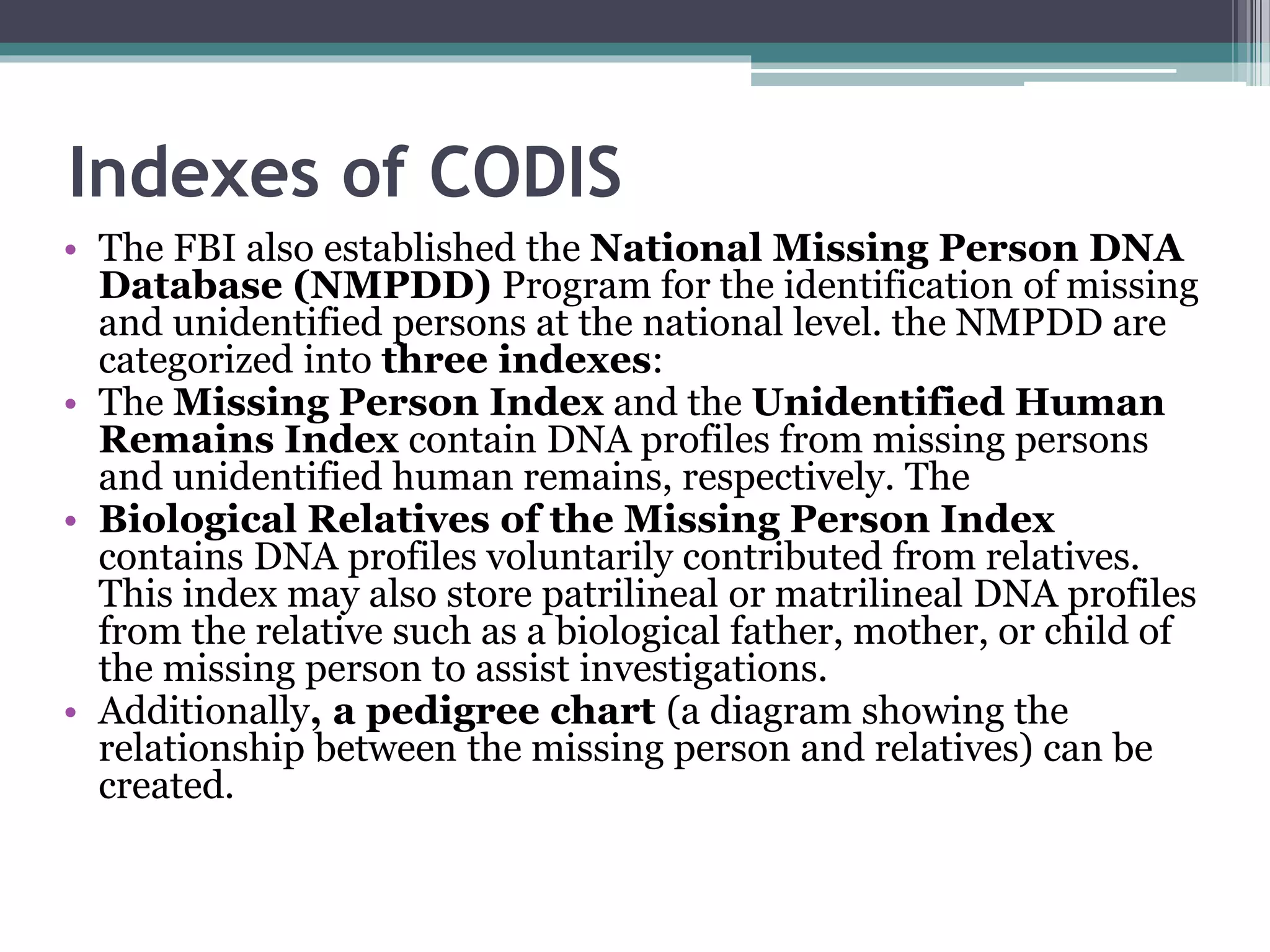 • The FBI also established the National Missing Person DNA
Database (NMPDD) Program for the identification of missing
and unidentified persons at the national level. the NMPDD are
categorized into three indexes:
• The Missing Person Index and the Unidentified Human
Remains Index contain DNA profiles from missing persons
and unidentified human remains, respectively. The
• Biological Relatives of the Missing Person Index
contains DNA profiles voluntarily contributed from relatives.
This index may also store patrilineal or matrilineal DNA profiles
from the relative such as a biological father, mother, or child of
the missing person to assist investigations.
• Additionally, a pedigree chart (a diagram showing the
relationship between the missing person and relatives) can be
created.
Indexes of CODIS
 