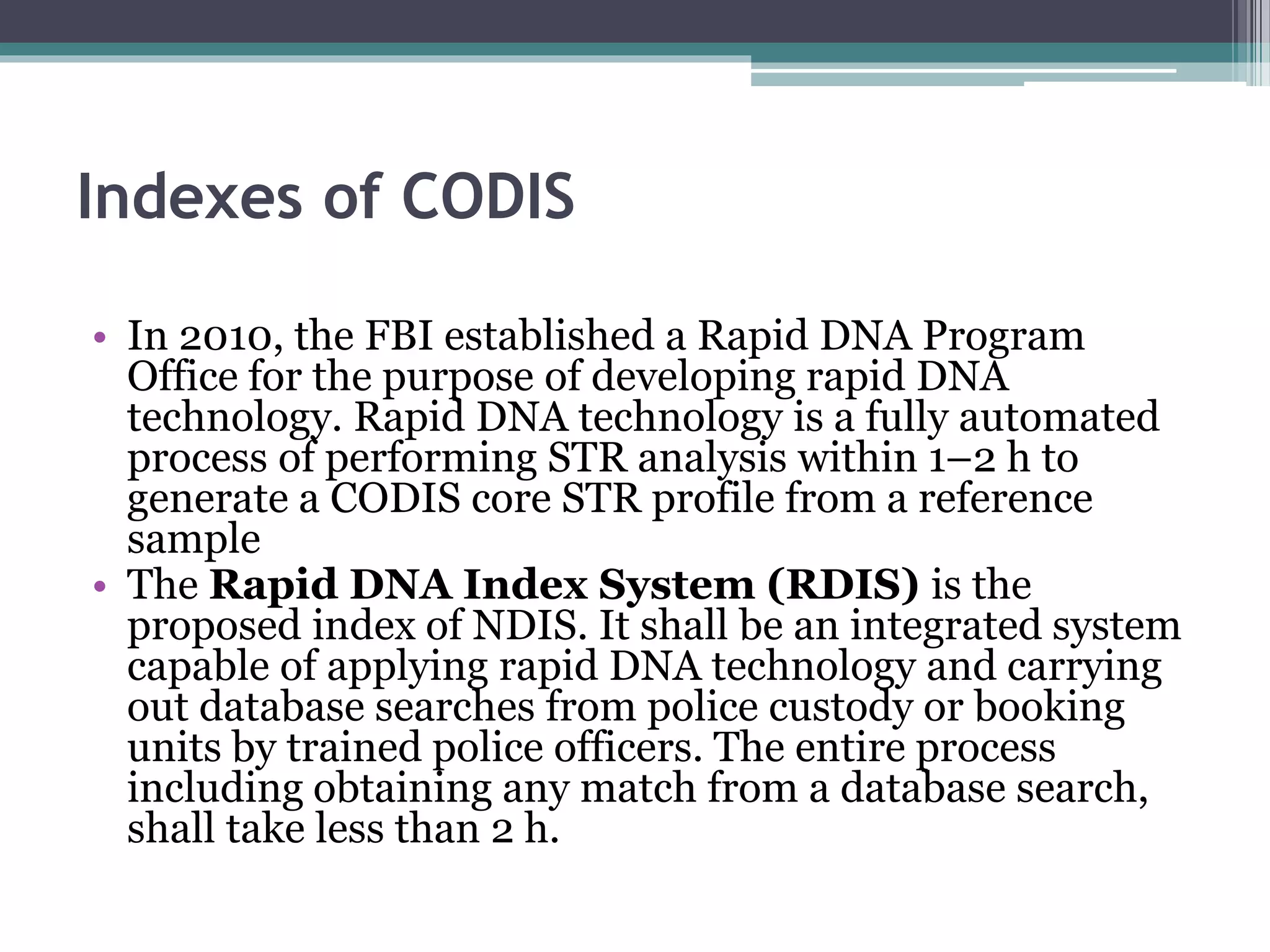 Indexes of CODIS
• In 2010, the FBI established a Rapid DNA Program
Office for the purpose of developing rapid DNA
technology. Rapid DNA technology is a fully automated
process of performing STR analysis within 1–2 h to
generate a CODIS core STR profile from a reference
sample
• The Rapid DNA Index System (RDIS) is the
proposed index of NDIS. It shall be an integrated system
capable of applying rapid DNA technology and carrying
out database searches from police custody or booking
units by trained police officers. The entire process
including obtaining any match from a database search,
shall take less than 2 h.
 
